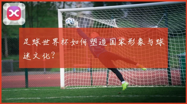 足球世界杯如何塑造国家形象与球迷文化？