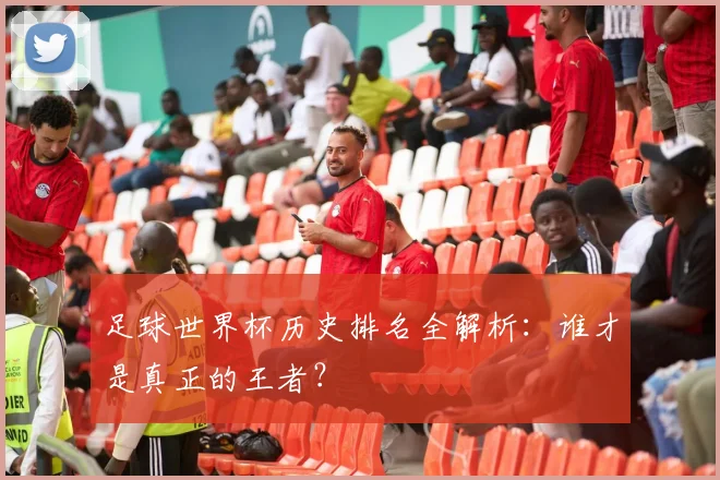 足球世界杯历史排名全解析：谁才是真正的王者？