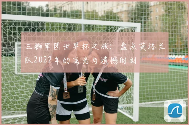三狮军团世界杯之旅:盘点英格兰队2022年的高光与遗憾时刻