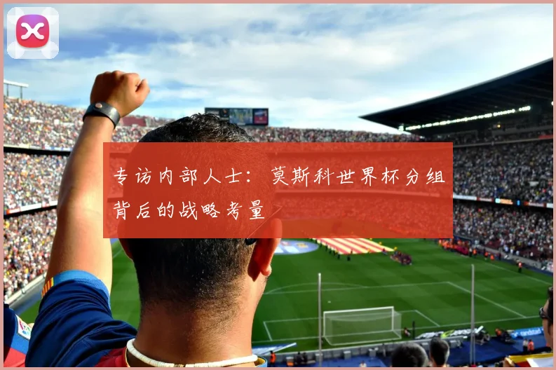 专访内部人士：莫斯科世界杯分组背后的战略考量