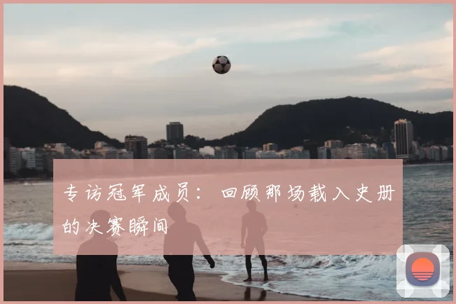 专访冠军成员：回顾那场载入史册的决赛瞬间