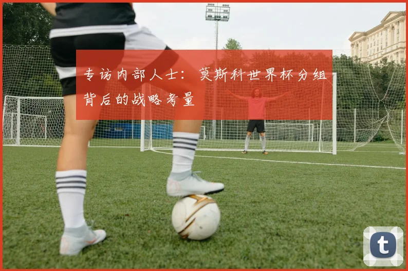 专访内部人士：莫斯科世界杯分组背后的战略考量