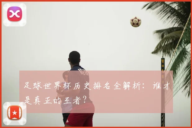 足球世界杯历史排名全解析：谁才是真正的王者？
