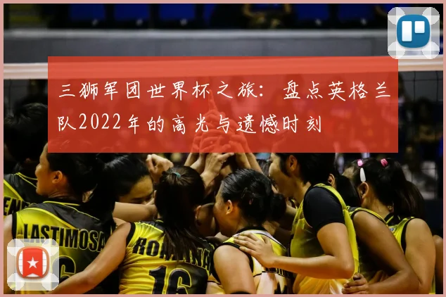 三狮军团世界杯之旅:盘点英格兰队2022年的高光与遗憾时刻