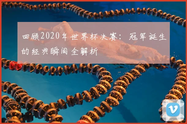 回顾2020年世界杯决赛：冠军诞生的经典瞬间全解析