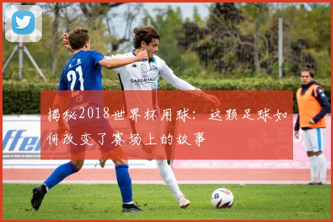 揭秘2018世界杯用球：这颗足球如何改变了赛场上的故事