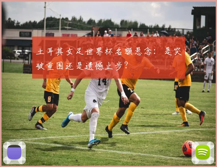 土耳其女足世界杯名额悬念：是突破重围还是遗憾止步？