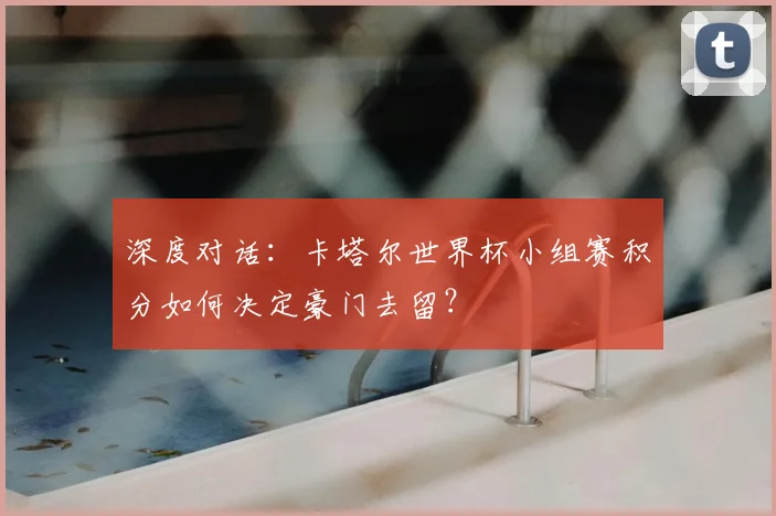 深度对话：卡塔尔世界杯小组赛积分如何决定豪门去留？
