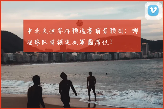 中北美世界杯预选赛前景预测：哪些球队将锁定决赛圈席位？