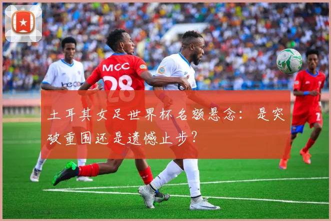土耳其女足世界杯名额悬念：是突破重围还是遗憾止步？
