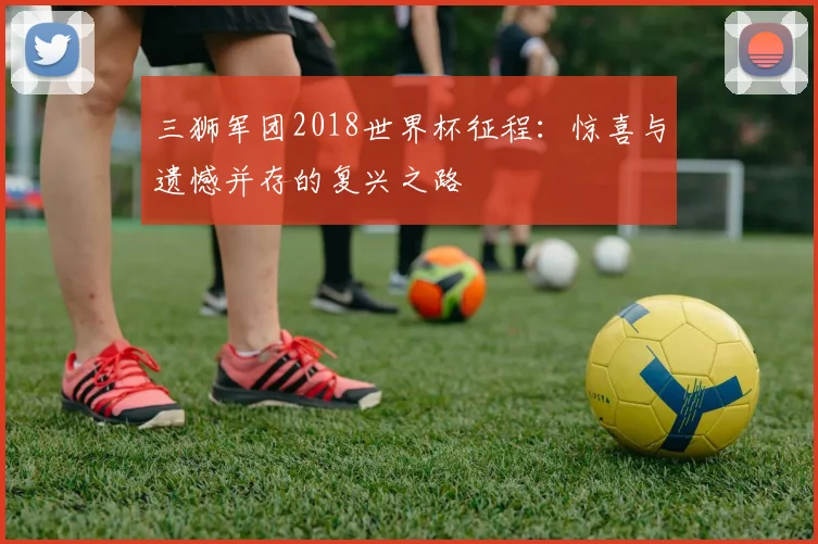 三狮军团2018世界杯征程:惊喜与遗憾并存的复兴之路
