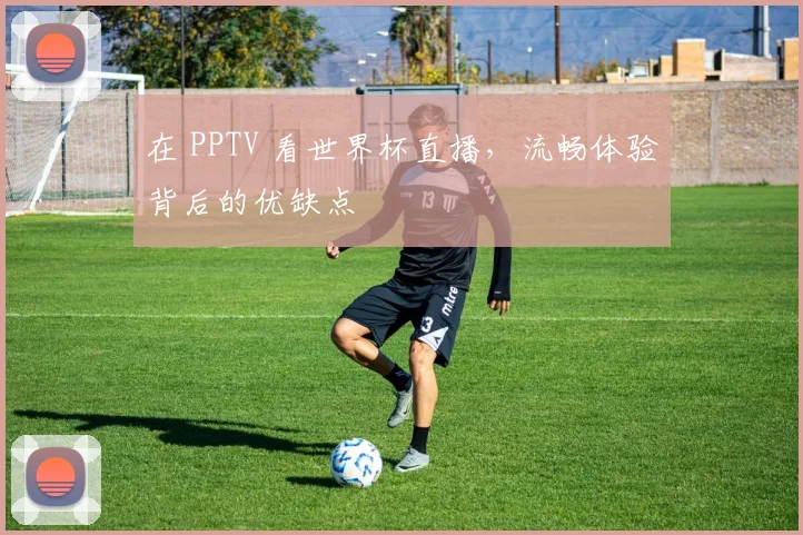 在 PPTV 看世界杯直播，流畅体验背后的优缺点